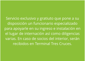 Servicio exclusivo y gratiuto que pone a su disposici�n un funcionario especializado para apoyarle en su ingreso e instalaci�n en el lugar de internaci�n as� como diligencias varias. En caso de socios del interior, ser�n recibidos en Terminal Tres Cruces.